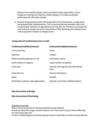 features from multiple designs. Some automated analysis approaches, suchas
analytical modeling and simulation, enable designers to compare predicted
performance for alternative designs.
● Incorporating evaluationwithin the designphase of UI development, as opposed to
being applied after implementation. This is important because evaluation with most
nonautomated methods can typically be done only after the interface or prototype has
been built and changes are more costly [Nielsen1993]. Modeling and simulation tools
make it possible to explore UI designs earlier.
Comparsion of Traditional practice v/s AUE
Traditional Usability Evaluation Automated Usability Evaluation
Time consuming Faster
Expensive Cheaper
Require usability engineers on call Automated, remote
Small numbers of subjects Larger numbers of subjects
Local users Intercity, interregional, and international
users
Controlled Lab Home or Workplaces
Depth Breadth
All (Website, Software, Web Applications) Website, E-Commerce,WWW interfaces
Why Automation of Design:
Why Automation of Marketing:
Questions to ponder:
What is lost as compared to traditional usability testing methods?
How do youdeal with a huge amount of data on user interaction? Can you mine it effectively
for improving a web site?
Is there a methodology for benchmarking approaches so that there is some assurance that the
 