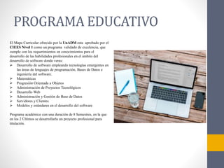 PROGRAMA EDUCATIVO
El Mapa Curricular ofrecido por la UnADM esta aprobado por el
CIEES Nivel 1 como un programa validado de excelencia, que
cumple con los requerimientos en conocimientos para el
desarrollo de las habilidades profesionales en el ámbito del
desarrollo de software donde veras:
 Desarrollo de software empleando tecnologías emergentes en
las áreas de lenguajes de programación, Bases de Datos e
ingeniería del software.
 Matemáticas
 Progresión Orientada a Objetos
 Administración de Proyectos Tecnológicos
 Desarrollo Web
 Administración y Gestión de Base de Datos
 Servidores y Clientes
 Modelos y estándares en el desarrollo del software
Programa académico con una duración de 8 Semestres, en la que
en los 2 Últimos se desarrollarla un proyecto profesional para
titulación.
 