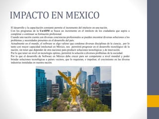 IMPACTO EN MEXICO
El desarrollo y la capacitación constante permite el incremento del intelecto en una nación.
Con los programas de la UnADM se busca un incremento en el intelecto de los ciudadanía que aspira a
completar o continuar su formación profesional.
Cuando una nación cuenta con diversas conciencias profesionales se pueden encontrar diversas soluciones a los
problemas y necesidades presentes en el desarrollo del país.
Actualmente en el mundo, el software es algo valioso que condensa diversas disciplinas de la ciencia , por lo
tanto con mayor capacidad intelectual en México, nos permitirá progresar en el desarrollo tecnológico de la
nación, sin tener que depender de otra naciones para producir soluciones tecnológicas y de innovación.
Por lo que tener un nivel en tecnología optimo, permitirá la solución a diversos problemas de la sociedad.
Por lo que el desarrollo de Software en México debe crecer para ser competente a nivel mundial y poder
brindar soluciones tecnológicas a países vecinos, que lo requieran, e impulsar, el crecimiento en las diversa
industrias instaladas en nuestra nación.
 