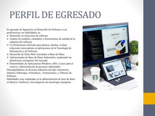 PERFIL DE EGRESADO
El egresado de Ingeniería en Desarrollo de Software es un
profesionista con habilidades en:
 Desarrollo en soluciones de software
 Auditor de modelos, estándares y herramientas de calidad de la
industria del software
 Un Profesional calificado para planear, diseñar, evaluar
soluciones innovadoras en aplicaciones de la Tecnología de
Información y de Software
 Desarrollo de Sitios Web vinculados a Base de Datos
 Administrador de Base de Datos Industriales empleando las
plataformas emergentes del mercado
 Desarrollador de Aplicaciones Windows ,IOS y Linux para el
control y administración de procesos industriales
Desempeñándose en diversas industrias del tipo Automotriz,
Químico Siderurgia, Alimenticia , Farmacéutica, y Fabricas de
Software.
Habilidades muy empleadas en la administración de base de datos
en Bancos, Gobierno e Investigación de tecnología emergente.
 