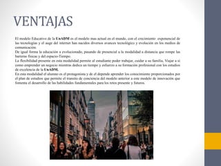 VENTAJAS
El modelo Educativo de la UnADM es el modelo mas actual en el mundo, con el crecimiento exponencial de
las tecnologías y el auge del internet han nacidos diversos avances tecnológico y evolución en los medios de
comunicación.
De igual forma la educación a evolucionado, pasando de presencial a la modalidad a distancia que rompe las
barreras físicas y del espacio-Tiempo.
La flexibilidad presente en esta modalidad permite al estudiante poder trabajar, cuidar a su familia, Viajar a si
como emprender un negocio mientras dedica un tiempo y esfuerzo a su formación profesional con los estudios
de excelencia de la UnADM.
En esta modalidad el alumno es el protagonista y de el depende aprender los conocimiento proporcionados por
el plan de estudios que permite el transito de conciencia del modelo anterior a este modelo de innovación que
fomenta el desarrollo de las habilidades fundamentales para los retos presente y futuros.
 