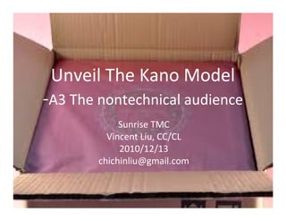 Unveil The Kano Model
-A3 The nontechnical audience
             Sunrise TMC
          Vincent Liu, CC/CL
             2010/12/13
        chichinliu@gmail.com
 