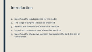 Introduction
1. Identifying the inputs required for the model
2. The range of outputs that can be produced
3. Benefits and limitations of alternative solutions
4. Impact and consequences of alternative solutions
5. Identifying the alternative solutions that produce the best decision or
compromise
 