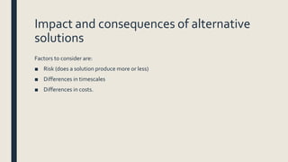 Impact and consequences of alternative
solutions
Factors to consider are:
■ Risk (does a solution produce more or less)
■ Differences in timescales
■ Differences in costs.
 
