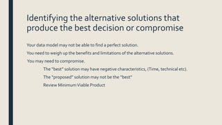 Identifying the alternative solutions that
produce the best decision or compromise
Your data model may not be able to find a perfect solution.
You need to weigh up the benefits and limitations of the alternative solutions.
You may need to compromise.
The “best” solution may have negative characteristics, (Time, technical etc).
The “proposed” solution may not be the “best”
Review MinimumViable Product
 
