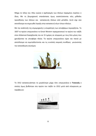 Μέχρι το τέλος του 19ου αιώνα ο σχεδιασμός των πλοίων παραμένει περίπου ο
ίδιος. Με τη βιομηχανική επανάσταση όμως αναπτύσσονται νέες μέθοδοι
προώθησης των πλοίων και κατασκευής πλοίων από μέταλλο. Αυτό είχε σαν
αποτέλεσμα να σημειωθεί έκρηξη στην κατασκευή νέων τύπων πλοίων.
Με την ανάπτυξη της ατμομηχανής η επικράτηση των ιστιοφόρων περιορίζεται. Το
1837 το πρώτο υπερωκεάνιο το Great Western πραγματοποιεί το πρώτο του ταξίδι
στον Ατλαντικό διασχίζοντάς τον σε 15 ημέρες σε σύγκριση με τους δύο μήνες που
χρειάζονταν τα ιστιοφόρα πλοία. Τα πρώτα υπερωκεάνια είχαν και πανιά με
αποτέλεσμα να εκμεταλλεύονται και τις ευνοϊκές καιρικές συνθήκες μειώνοντας
την κατανάλωση καυσίμου
Το 1912 κατασκευάστηκε το μεγαλύτερο μέχρι τότε υπερωκεάνιο ο Τιτανικός ο
οποίος όμως βυθίστηκε στο πρώτο του ταξίδι το 1912 μετά από σύγκρουση με
παγόβουνο:
8
 