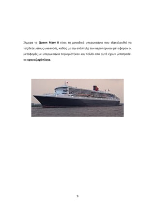 Σήμερα το Queen Mary II είναι το μοναδικό υπερωκεάνιο που εξακολουθεί να
ταξιδεύει στους ωκεανούς, καθώς με την ανάπτυξη των αεροπορικών μεταφορών οι
μεταφορές με υπερωκεάνια περιορίστηκαν και πολλά από αυτά έχουν μετατραπεί
σε κρουαζιερόπλοια.
9
 