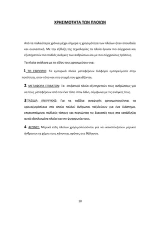 ΧΡΗΣΙΜΟΤΗΤΑ ΤΩΝ ΠΛΟΙΩΝ
Από τα παλαιότερα χρόνια μέχρι σήμερα η χρησιμότητα των πλοίων ήταν σπουδαία
και ουσιαστική. Με την εξέλιξη της τεχνολογίας τα πλοία έγιναν πιο σύγχρονα και
εξυπηρετούν πιο πολλές ανάγκες των ανθρώπων και με πιο σύγχρονους τρόπους.
Τα πλοία ανάλογα με το είδος τους χρησιμεύουν για:
1 ΤΟ ΕΜΠΟΡΙΟ: Τα εμπορικά πλοία μεταφέρουν διάφορα εμπορεύματα στην
ποσότητα, στον τόπο και στη στιγμή που χρειάζονται.
2. ΜΕΤΑΦΟΡΑ ΕΠΙΒΑΤΩΝ: Τα επιβατικά πλοία εξυπηρετούν τους ανθρώπους για
να τους μεταφέρουν από τον ένα τόπο στον άλλο, σύμφωνα με τις ανάγκες τους.
3.ΤΑΞΙΔΙΑ ΑΝΑΨΥΧΗΣ: Για τα ταξίδια αναψυχής χρησιμοποιούνται τα
κρουαζιερόπλοια στα οποία πολλοί άνθρωποι ταξιδεύουν για ένα διάστημα,
επισκεπτόμενοι πολλούς τόπους και περνώντας τις διακοπές τους στα κατάλληλα
αυτά εξοπλισμένα πλοία για την ψυχαγωγία τους.
4 .ΑΓΩΝΕΣ: Μερικά είδη πλοίων χρησιμοποιούνται για να ικανοποιήσουν μερικοί
άνθρωποι τα χόμπι τους κάνοντας αγώνες στη θάλασσα.
10
 