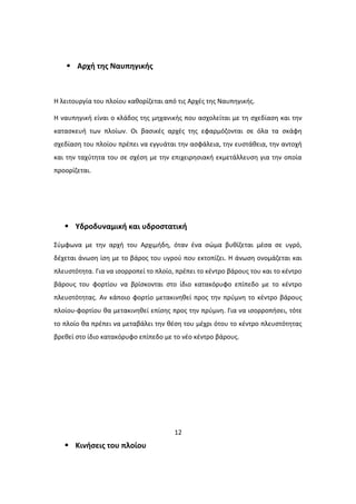  Αρχή της Ναυπηγικής
Η λειτουργία του πλοίου καθορίζεται από τις Αρχές της Ναυπηγικής.
Η ναυπηγική είναι ο κλάδος της μηχανικής που ασχολείται με τη σχεδίαση και την
κατασκευή των πλοίων. Οι βασικές αρχές της εφαρμόζονται σε όλα τα σκάφη
σχεδίαση του πλοίου πρέπει να εγγυάται την ασφάλεια, την ευστάθεια, την αντοχή
και την ταχύτητα του σε σχέση με την επιχειρησιακή εκμετάλλευση για την οποία
προορίζεται.
 Υδροδυναμική και υδροστατική
Σύμφωνα με την αρχή του Αρχιμήδη, όταν ένα σώμα βυθίζεται μέσα σε υγρό,
δέχεται άνωση ίση με το βάρος του υγρού που εκτοπίζει. Η άνωση ονομάζεται και
πλευστότητα. Για να ισορροπεί το πλοίο, πρέπει το κέντρο βάρους του και το κέντρο
βάρους του φορτίου να βρίσκονται στο ίδιο κατακόρυφο επίπεδο με το κέντρο
πλευστότητας. Αν κάποιο φορτίο μετακινηθεί προς την πρύμνη το κέντρο βάρους
πλοίου-φορτίου θα μετακινηθεί επίσης προς την πρύμνη. Για να ισορροπήσει, τότε
το πλοίο θα πρέπει να μεταβάλει την θέση του μέχρι ότου το κέντρο πλευστότητας
βρεθεί στο ίδιο κατακόρυφο επίπεδο με το νέο κέντρο βάρους.
12
 Κινήσεις του πλοίου
 