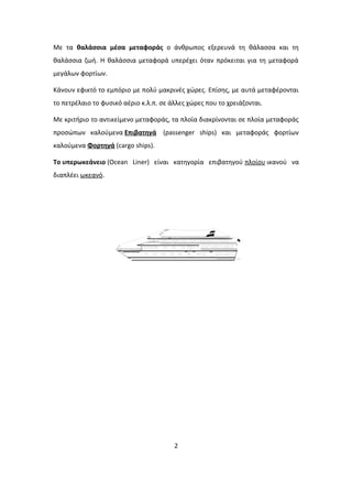Με τα θαλάσσια μέσα μεταφοράς ο άνθρωπος εξερευνά τη θάλασσα και τη
θαλάσσια ζωή. Η θαλάσσια μεταφορά υπερέχει όταν πρόκειται για τη μεταφορά
μεγάλων φορτίων.
Κάνουν εφικτό το εμπόριο με πολύ μακρινές χώρες. Επίσης, με αυτά μεταφέρονται
το πετρέλαιο το φυσικό αέριο κ.λ.π. σε άλλες χώρες που το χρειάζονται.
Με κριτήριο το αντικείμενο μεταφοράς, τα πλοία διακρίνονται σε πλοία μεταφοράς
προσώπων καλούμενα Επιβατηγά (passenger ships) και μεταφοράς φορτίων
καλούμενα Φορτηγά (cargo ships).
Το υπερωκεάνειο (Ocean Liner) είναι κατηγορία επιβατηγού πλοίου ικανού να
διαπλέει ωκεανό.
2
 