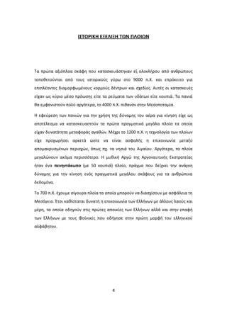 ΙΣΤΟΡΙΚΗ ΕΞΕΛΙΞΗ ΤΩΝ ΠΛΟΙΩΝ
Τα πρώτα αξιόπλοα σκάφη που κατασκευάστηκαν εξ ολοκλήρου από ανθρώπους
τοποθετούνται από τους ιστορικούς γύρω στο 9000 π.Χ. και επρόκειτο για
επιπλέοντες διαμορφωμένους κορμούς δέντρων και σχεδίες. Αυτές οι κατασκευές
είχαν ως κύριο μέσο πρόωσης είτε τα ρεύματα των υδάτων είτε κουπιά. Τα πανιά
θα εμφανιστούν πολύ αργότερα, το 4000 π.Χ. πιθανόν στην Μεσοποταμία.
Η εφεύρεση των πανιών για την χρήση της δύναμης του αέρα για κίνηση είχε ως
αποτέλεσμα να κατασκευαστούν τα πρώτα πραγματικά μεγάλα πλοία τα οποία
είχαν δυνατότητα μεταφοράς αγαθών. Μέχρι το 1200 π.Χ. η τεχνολογία των πλοίων
είχε προχωρήσει αρκετά ώστε να είναι ασφαλής η επικοινωνία μεταξύ
απομακρυσμένων περιοχών, όπως πχ. τα νησιά του Αιγαίου. Αργότερα, τα πλοία
μεγαλώνουν ακόμα περισσότερο. Η μυθική Αργώ της Αργοναυτικής Εκστρατείας
ήταν ένα πενηντάκωπο (με 50 κουπιά) πλοίο, πράγμα που δείχνει την ανάγκη
δύναμης για την κίνηση ενός πραγματικά μεγάλου σκάφους για τα ανθρώπινα
δεδομένα.
Το 700 π.Χ. έχουμε σίγουρα πλοία τα οποία μπορούν να διασχίσουν με ασφάλεια τη
Μεσόγειο. Έτσι καθίσταται δυνατή η επικοινωνία των Ελλήνων με άλλους λαούς και
μέρη, τα οποία οδηγούν στις πρώτες αποικίες των Ελλήνων αλλά και στην επαφή
των Ελλήνων με τους Φοίνικες που οδήγησε στην πρώτη μορφή του ελληνικού
αλφάβητου.
4
 