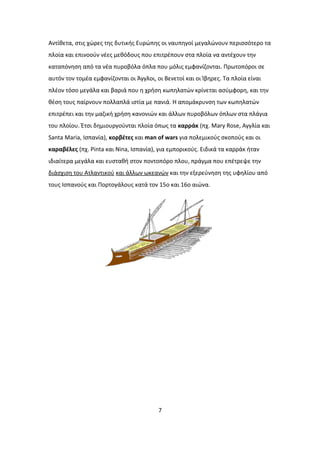 Αντίθετα, στις χώρες της δυτικής Ευρώπης οι ναυπηγοί μεγαλώνουν περισσότερο τα
πλοία και επινοούν νέες μεθόδους που επιτρέπουν στα πλοία να αντέχουν την
καταπόνηση από τα νέα πυροβόλα όπλα που μόλις εμφανίζονται. Πρωτοπόροι σε
αυτόν τον τομέα εμφανίζονται οι Άγγλοι, οι Βενετοί και οι Ίβηρες. Τα πλοία είναι
πλέον τόσο μεγάλα και βαριά που η χρήση κωπηλατών κρίνεται ασύμφορη, και την
θέση τους παίρνουν πολλαπλά ιστία με πανιά. Η απομάκρυνση των κωπηλατών
επιτρέπει και την μαζική χρήση κανονιών και άλλων πυροβόλων όπλων στα πλάγια
του πλοίου. Έτσι δημιουργούνται πλοία όπως τα καρράκ (πχ. Mary Rose, Αγγλία και
Santa Maria, Ισπανία), κορβέτες και man of wars για πολεμικούς σκοπούς και οι
καραβέλες (πχ. Pinta και Nina, Ισπανία), για εμπορικούς. Ειδικά τα καρράκ ήταν
ιδιαίτερα μεγάλα και ευσταθή στον ποντοπόρο πλου, πράγμα που επέτρεψε την
διάσχιση του Ατλαντικού και άλλων ωκεανών και την εξερεύνηση της υφηλίου από
τους Ισπανούς και Πορτογάλους κατά τον 15ο και 16ο αιώνα.
7
 