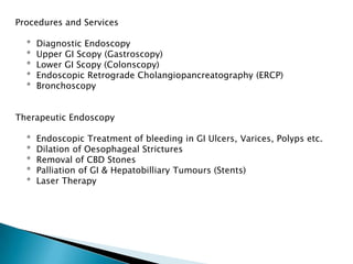 Procedures and Services    *  Diagnostic Endoscopy    *  Upper GI Scopy (Gastroscopy)    *  Lower GI Scopy (Colonscopy)    *  Endoscopic Retrograde Cholangiopancreatography (ERCP)    *  BronchoscopyTherapeutic Endoscopy    *  Endoscopic Treatment of bleeding in GI Ulcers, Varices, Polyps etc.    *  Dilation of Oesophageal Strictures    *  Removal of CBD Stones    *  Palliation of GI & HepatobilliaryTumours (Stents)    *  Laser Therapy