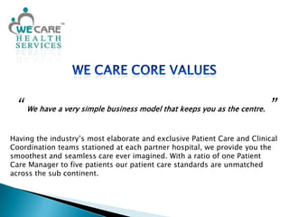 We Care Core Values“ We have a very simple business model that keeps you as the centre.”Having the industry’s most elaborate and exclusive Patient Care and Clinical Coordination teams stationed at each partner hospital, we provide you the smoothest and seamless care ever imagined. With a ratio of one Patient Care Manager to five patients our patient care standards are unmatched across the sub continent.