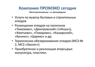 Компания ПРОМЭКО сегодня
          Место расположения – м. Автозаводская

• Услуги по вывозу бытовых и строительных
  отходов
• Размещение отходов на полигонах
  «Тимохово», «Дмитровский» («Икша»),
  «Хметьево», «Поварово», «Каширский»,
  «Кучино», «Царево» и др.
• Термическое обезвреживание отходов (МСЗ №
  2, МСЗ «Эколог»)
• Приобретение и реализация вторсырья:
  макулатура, пластики.
 