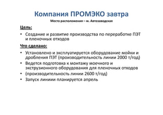 Компания ПРОМЭКО завтра
             Место расположения – м. Автозаводская
Цель:
• Создание и развитие производства по переработке ПЭТ
  и пленочных отходов
Что сделано:
• Установлено и эксплуатируется оборудование мойки и
  дробления ПЭТ (производительность линии 2000 т/год)
• Ведется подготовка к монтажу моечного и
  экструзионного оборудования для пленочных отходов
• (производительность линии 2600 т/год)
• Запуск линиии планируется апрель
 