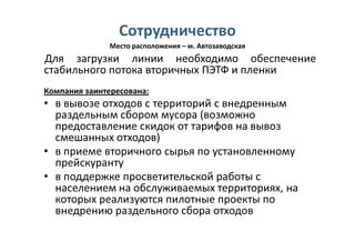 Сотрудничество
               Место расположения – м. Автозаводская
Для загрузки линии необходимо обеспечение
стабильного потока вторичных ПЭТФ и пленки
Компания заинтересована:
• в вывозе отходов с территорий с внедренным
  раздельным сбором мусора (возможно
  предоставление скидок от тарифов на вывоз
  смешанных отходов)
• в приеме вторичного сырья по установленному
  прейскуранту
• в поддержке просветительской работы с
  населением на обслуживаемых территориях, на
  которых реализуются пилотные проекты по
  внедрению раздельного сбора отходов
 