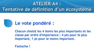 ATELIER A4 :
Tentative de définition d’un écosystème

     Le vote pondéré :
     Chacun choisit les 4 items les plus importants et les
     classe par ordre d'importance : 4 pts pour le plus
     important, 1 pt pour le moins important.

     Fastoche !
 