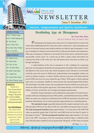 NEWSLETTER
                                                                                    Issue 5 December, 2011

                                  Holistic, Compassionate and Quality Healthcare
Advisory Group                             Predicting Age at Menopause
Prof. U Thein Aung
                                                                                                  Dr. Nyein Moe Thaw
Prof. U Khin Maung Aye
                                                                            M.B.,B.S, M.Med.Sc (OG), Dr. Med.Sc (OG)
Dr. Tin Nyunt
Prof. U Saw Win
                                    P redicting age at menopause and ovarian reserve is of great interest in women who
                            wish to delay childbearing and who wish to know their ovarian reserve. Age at menopause may
Prof. Daw Mya Thidar        also be of relevance because many health conditions are linked to age at menopause. Lower
Prof. U Ne Win              age at menopause is linked to an increased risk for cardiovascular disease and osteoporosis.
                            Older age at menopause is linked to an increased risk for breast cancer, endometrial cancer,
Editorial Board
                            and possibly ovarian cancer. So, women may be able to target certain interventions for
Dr. Myint Lwin
                            reducing risk earlier in life if they have this information about when they are likely to go
Dr. Shwe Baw
                            through menopause.
Dr. Zay Ya Aye                      A valid prediction of the time to menopause is still a challenge for a practising
Dr. Tin Moe Phyu            physician. Ovarian aging is dictated by decreasing quantity and quality of the resting follicles
Dr. Khin Than Htay          and depletion in the oocyte stock, after which menopause occurs. Because it is not feasible
Dr. Thidar Oo               to directly assess the oocyte or follicle pool, endocrinologic and sonographic markers are
                            used as an indirect measure. A woman’s fertility ends ten years prior to the ﬁnal menstrual
Dr. Nyein Moe Thaw
                            period (FMP) and can even occur around the age of thirty. With regard to family planning
Dr. Hnin Thuzar Aung
                            and a career, it is extremely valuable for women to know the expected length of their fertility.
Contact Us                  This knowledge will enable women who are predicted to become infertile at an early age to
       No-60, G-1,          choose the option of having their eggs frozen. This means that they will still be able to have
   New Parami Road,         children if it turns out that they can no longer get pregnant spontaneously.
     Mayangone Tsp,
                                    Prediction of age at menopause can be enhanced by using markers of ovarian reserve;
   Yangon, Myanmar.
                            estradiol, follicular stimulating hormone (FSH), inhibin , and antimüllerian hormone (AMH).
Tel : 651674, 660083,
                            While one cannot use a single test to determine time to FMP, the menstrual cycle pattern and
      657228 to 657232
                            hormonal characteristics can be used to generate rough estimates for counseling patients.
  info@paramihospital.
                                    The reproductive stage is generally characterized by regular menstrual cycles, early
  Free Distribution         follicular phase FSH levels less than 10 mIU/mL, and AMH levels greater than 0.3 ng/mL.
   The contents of the      The early menopausal transition begins approximately 7 to 8 years prior to the FMP. FSH
 newsletter are not to be   values are generally greater than 10 mIU/mL, and AMH levels are less than 0.4 ng/mL in
 reproduced in any form     this group of women.1,2 The late menopausal transition begins approximately 3 to 4 years
  without prior written     prior to the FMP. Occurrence of the late menopausal transition stage is conﬁrmed when
     approval of the
                            early follicular phase estradiol levels are greater than 100 pg/mL or FSH values are greater
    editorial board.
                                                                                                   (To Page - 2 _____)
                                                                                                                    >
 