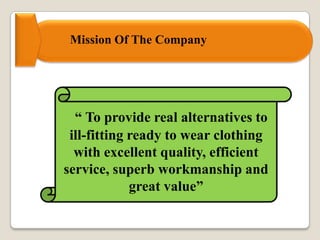 “ To provide real alternatives to
ill-fitting ready to wear clothing
with excellent quality, efficient
service, superb workmanship and
great value”
Mission Of The Company
 