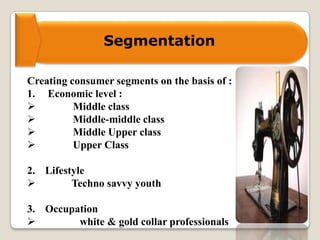 Segmentation
Creating consumer segments on the basis of :
1. Economic level :
 Middle class
 Middle-middle class
 Middle Upper class
 Upper Class
2. Lifestyle
 Techno savvy youth
3. Occupation
 white & gold collar professionals
 