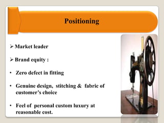 Positioning
Market leader
Brand equity :
• Zero defect in fitting
• Genuine design, stitching & fabric of
customer’s choice
• Feel of personal custom luxury at
reasonable cost.
 