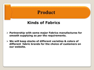 Product
Kinds of Fabrics
 Partnership with some major Fabrics manufactures for
smooth supplying as per the requirements.
 We will keep stocks of different varieties & colors of
different fabric brands for the choice of customers on
our website.
 