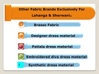 Other Fabric Brands Exclusively For
Lahanga & Sherwani.
1
2
3
4
5
Brasso Fabric
Designer dress material
Patiala dress material
Embroidered diva dress material
Synthetic dress material
 