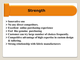 Strength
Innovative one
No any direct competitors.
Excellent online purchasing experience
Feel like genuine purchasing
Customer can try large number of choices frequently.
Competitive advantage of high expertise in custom design
& tailoring.
Strong relationship with fabric manufacturers
 