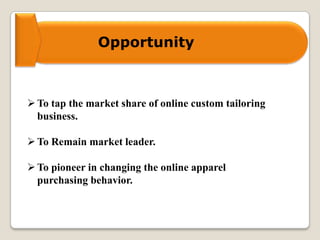Opportunity
To tap the market share of online custom tailoring
business.
To Remain market leader.
To pioneer in changing the online apparel
purchasing behavior.
 