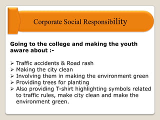 Corporate Social Responsibility
Going to the college and making the youth
aware about :-
 Traffic accidents & Road rash
 Making the city clean
 Involving them in making the environment green
 Providing trees for planting
 Also providing T-shirt highlighting symbols related
to traffic rules, make city clean and make the
environment green.
 