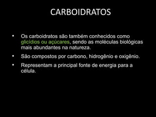 CARBOIDRATOS
•

Os carboidratos são também conhecidos como
glicídios ou açúcares, sendo as moléculas biológicas
mais abundantes na natureza.

•
•

São compostos por carbono, hidrogênio e oxigênio.
Representam a principal fonte de energia para a
célula.

 