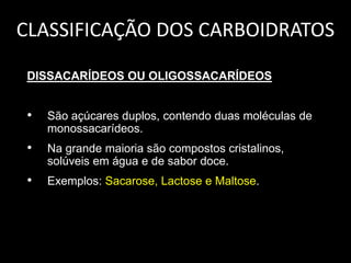 CLASSIFICAÇÃO DOS CARBOIDRATOS
DISSACARÍDEOS OU OLIGOSSACARÍDEOS

•

São açúcares duplos, contendo duas moléculas de
monossacarídeos.

•

Na grande maioria são compostos cristalinos,
solúveis em água e de sabor doce.

•

Exemplos: Sacarose, Lactose e Maltose.

 