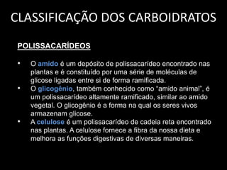 CLASSIFICAÇÃO DOS CARBOIDRATOS
POLISSACARÍDEOS

•
•

•

O amido é um depósito de polissacarídeo encontrado nas
plantas e é constituído por uma série de moléculas de
glicose ligadas entre si de forma ramificada.
O glicogênio, também conhecido como “amido animal”, é
um polissacarídeo altamente ramificado, similar ao amido
vegetal. O glicogênio é a forma na qual os seres vivos
armazenam glicose.
A celulose é um polissacarídeo de cadeia reta encontrado
nas plantas. A celulose fornece a fibra da nossa dieta e
melhora as funções digestivas de diversas maneiras.

 