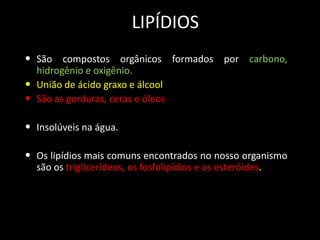 LIPÍDIOS
• São compostos orgânicos formados por carbono,
•
•

hidrogênio e oxigênio.
União de ácido graxo e álcool
São as gorduras, ceras e óleos

• Insolúveis na água.
• Os lipídios mais comuns encontrados no nosso organismo
são os triglicerídeos, os fosfolipídios e os esteróides.

 