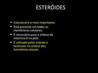 ESTERÓIDES
• Colesterol é o mais importante.
• Está presente em todas as

•
•

membranas celulares.
É necessário para a síntese de
vitamina D na pele.
É utilizado pelos ovários e
testículos na síntese dos
hormônios sexuais.

CH3
HC

CH3

( C H 2) 3
HC

CH3

HO
Colesterol

CH3

 