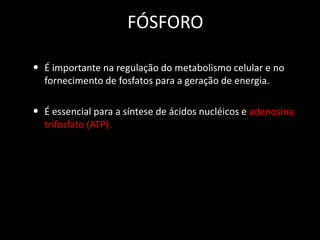 FÓSFORO
• É importante na regulação do metabolismo celular e no
fornecimento de fosfatos para a geração de energia.

• É essencial para a síntese de ácidos nucléicos e adenosina
trifosfato (ATP).

 