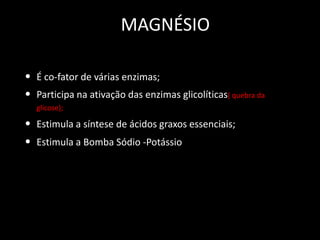 MAGNÉSIO
• É co-fator de várias enzimas;
• Participa na ativação das enzimas glicolíticas( quebra da
glicose);

• Estimula a síntese de ácidos graxos essenciais;
• Estimula a Bomba Sódio -Potássio

 
