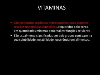 VITAMINAS
• São compostos orgânicos imprescindíveis para algumas
•

reações metabólicas específicas, requeridos pelo corpo
em quantidades mínimas para realizar funções celulares.
São usualmente classificadas em dois grupos com base na
sua solubilidade, estabilidade, ocorrência em alimentos.

 