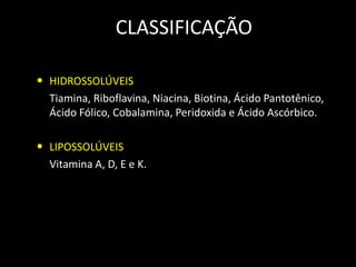 CLASSIFICAÇÃO
• HIDROSSOLÚVEIS
Tiamina, Riboflavina, Niacina, Biotina, Ácido Pantotênico,
Ácido Fólico, Cobalamina, Peridoxida e Ácido Ascórbico.

• LIPOSSOLÚVEIS
Vitamina A, D, E e K.

 