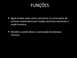FUNÇÕES
• Agem muitas vezes como coenzimas ou como parte de
enzimas responsáveis por reações químicas essenciais à
saúde humana.

• Mantêm a saúde ideal e a prevenção de doenças
crônicas.

 