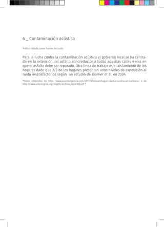 6 _ Contaminación acústica
Tráfico rodado como fuente de ruido
Para la lucha contra la contaminación acústica el gobierno local se ha centra-
do en la extensión del asfalto sonoreductor a todas aquellas calles y vías en
que el asfalto debe ser reparado. Otra línea de trabajo es el aislamiento de los
hogares dado que 2/3 de los hogares presentan unos niveles de exposición al
ruido insatisfactorios según un estudio de Bjorner et al. en 2004.
*Datos obtenidos de http://www.ecointeligencia.com/2012/01/copenhague-capital-neutra-en-carbono/ y de
http://www.uibcongres.org/imgdb/archivo_dpo4163.pdf *
 