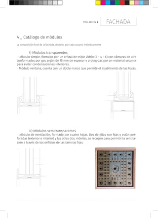 FACHADAYou are in >
a.
b.
b.
c.
a.
e.
a. galces b. junta de silicona c. marco fijo d. marco móvil e. bisagra f. láminas fijas g láminas móviles h. lámina resistente de módulo
4 _ Catálogo de módulos
La composición final de la fachada, decidida por cada usuario individualmente
	 I) Módulos transparentes
· Módulo simple, formado por un cristal de triple vidrio (6 - 4 - 6) con cámaras de aire
conformadas por gas argón de 15 mm de espesor y protegidas por un material secante
para evitar condensaciones interiores.
· Módulo ventana, cuenta con un doble marco que permite el abatimiento de las hojas.
	 II) Módulos semitransparentes
· Módulo de ventilación, formado por cuatro hojas. Dos de ellas son fijas y están per-
foradas (exterior e interior) y las otras dos, móviles, se recogen para permitir la ventila-
ción a través de los orificios de las láminas fijas.
a.
f.
g.
c.
c.
d.
 