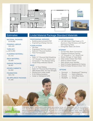 Estimates                       Lindal Material Package Standard Materials
 MATERIAL PACKAGE:               PROFESSIONAL SERVICES                           WINDOWS & DOORS
  $149,900                        Building plans printed & PDF                  LoE-366 Argon Filled Cedar or Fir

                                  Engineering & Design Service                    Aluminum Clad Windows with NeatTM
 FRAMING LABOUR:                                                                    Self Cleaning Glass
   $20,400                       FLOOR SYSTEM
                                                                                  EnergyStar Glass Lite Doors
                                  Sill Plate
 TURN KEY:                        Engineered TGI Floor Joists
                                                                                 INTERIOR
   $315,000
FROM:                             Solid 3/4” Plywood Subfloor
                                                                                  Curved HGL Beam Connectors
                                  Floor Foil Insulation
                                                                                  Fireplace Enclosure Framing
 FLOORING MATERIAL:
                                 WALLS                                            1/2” Drywall or 1”x4” Wood Liner
   $1,724
                                  Solid 1/2” Plywood Wall Sheathing             Glulam Stringer & Tread Stairs

 DECK MATERIAL:                   1/2” Drywall or 1”x4” Wood Liner              Clear Cedar Interior Stair Rails

   $3,889                         Composite 7” Pre-Stained Siding               Solid Fir Interior Doors

                                  House Wrap Infiltration Barrier               Satin Nickel Lever Handles
 GARAGE PACKAGE:                                                                  Solid Fir/Cedar Baseboard & Casing
   $8,987                        ROOF                                             Solid Fir/Cedar Window & Door Trim
                                  2” x 12” Roof Rafters
 KICHEN CABINETS:                 Solid 1/2” Plywood Roof Sheathing
   $4,890                                                                         OPTIONS
                                  SBS Rubber Mod. 50 Year Shingles


 FOUNDATION:                      Roofing Ice & water shield                       Sunroom         RoastwoodTM Decking
                                  R-40 Ceiling Insulation                          Skywall         Deck & Balcony
   $23,730
                                  Cedar or Hardipanel Soffit                       Sunwall         Lift & Slide Doors
 GE APPLIANCE PACKAGE:                                                               Skylights       Garage
   $1,280




                    Long before “green” became fashionable, Lindal was creating homes with sustainability and the environment in
                    mind. For 65 Years we have developed our patented green building process which optimizes material usage,
                    allows for extensive recycling, minimizes on site waste and is the only NAHB Research Center Green Approved
                    systems built process in the world today. We judiciously use young growth timber and our proud of our ongoing 20
                    year reforestation program which replants and replaces every tree used in our homes.
 