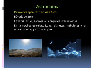 Astronomía
Posiciones aparentes de los astros:
Bóveda celeste
En el día: el Sol, a veces la Luna y raras vecesVenus
En la noche: estrellas, Luna, planetas, nebulosas y a
veces cometas y otros cuerpos
 