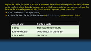 elegido del cielo ó, lo que es lo mismo, el momento de la culminación superior (o inferior) de este
punto en el meridiano dado. La duración de la unidad fundamental de tiempo, denominada día,
depende del punto elegido en el cielo. En astronomía los puntos que se toman son
•a) el punto del equinoccio de primavera,
•b) el centro del disco del Sol (Sol verdadero) y c) el “Sol medio”, que es un punto ficticio.
 