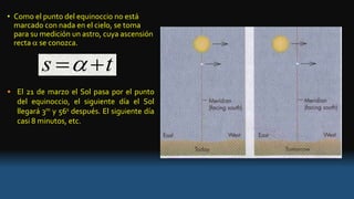 • Como el punto del equinoccio no está
marcado con nada en el cielo, se toma
para su medición un astro, cuya ascensión
recta  se conozca.
• El 21 de marzo el Sol pasa por el punto
del equinoccio, el siguiente día el Sol
llegará 3m y 56s después. El siguiente día
casi 8 minutos, etc.
s t 
 