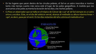 • En los lugares que yacen dentro de los círculos polares, el Sol es un astro inocciduo e inortivo
tanto más tiempo cuanto más cerca esté el lugar de los polos geográficos. A medida que nos
acercamos a los polos aumenta la duración de los días y las noches polares.
• C) Para un observador que se halla en el trópico de Cáncer (φ=+23º 26´)el Sol siempre es un astro
ortivo y occiduo. Éste, en el día del solsticio vernal, alcanza al mediodía su altura máxima hmax =
+90º, es decir, pasa por el cenit. En los días restantes del año culmina al mediodía al sur
 