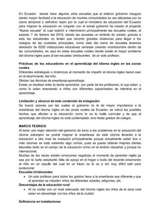 En Ecuador desde hace algunos años escuelas que el anterior gobierno inauguro
dando mayor facilidad a la educación de muchas comunidades se ven afectadas por su
cierre temporal o definitivo razón por la cual el ministerio de educación del Ecuador
para mejorar la educación en conjunto con el actual gobierno ha creado el proyecto
“Nueva escuela” la cual reabrió e intervinieron principalmente las escuelas rurales, el
pasado 7 de febrero del 2019, siendo las escuelas un símbolo de unidad, gracias a
esto los estudiantes no tenían que recorrer grandes distancias para llegar a los
colegios de las ciudades principales, como dato del cierre de escuelas tenemos
alrededor de 6200 instituciones educativas cerradas creando incertidumbre dentro de
las comunidades, es aquí en estas escuelas rurales donde existe el mayor problema
del idioma ingles pues al ser escuelas Unidocentes de un solo profesor,
Prácticas de los educadores en el aprendizaje del idioma ingles en las zonas
rurales
Diferentes estrategias o dinámicas al momento de impartir el idioma ingles hacen caer
en el aburrimiento del niño.
Olvidan las técnicas de enseñanza-aprendizaje.
Existe un desfase entre la teoría aprendida por parte de los profesores, lo que estan y
como lo estan ensenando a niños con diferentes capacidades de retentiva en el
aprendizaje.
Limitación y alcance de este contenido de indagación
Se buscó razones por las cuales el gobierno no le da mayor importancia a la
enseñanza del idioma ingles en las zonas rurales de Ecuador, se indicó los posibles
hechos que afectan a la educación como lo es la malla curricular y de que el
aprendizaje del idioma ingles no está contemplado sino hasta grados de colegio.
MARCO TEORICO
Al tener una mejor atención del gobierno de turno a los problemas en la educación del
idioma extranjero se podría mejorar la enseñanza de este idioma llevando a la
educación a otro nivel de evolución principalmente porque actualmente saber dos o
más idiomas se está volviendo algo común, pues se puede obtener mejores ofertas
laborales tanto en el campo de la educación como en el ámbito industrial; y porque no
internacional.
Muchas de las veces existen emociones negativas al momento de aprender inglés ya
sea por la burla estudiantil, falta de apoyo en el hogar o burla del docente encerrando
al niño en un capullo del cual en un futuro se le va a ser muy difícil salir para
evolucionar
Escuelas Unidocentes
 Un solo profesor para todos los grados hace q la enseñanza sea diferente y que
al aprender se mezclen niños de diferentes edades, religiones, etc.
Desventajas de la educación rural
 Al no contar con un nivel adecuado del idioma ingles los niños de la zona rural
estan en desventaja con los niños de la ciudad.
Deficiencia en instalaciones
 