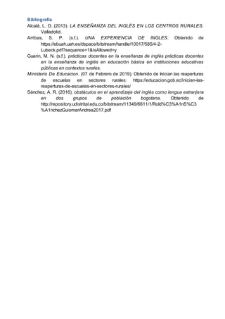 Bibliografía
Alcalá, L. O. (2013). LA ENSEÑANZA DEL INGLÉS EN LOS CENTROS RURALES.
Valladolid.
Arribas, S. P. (s.f.). UNA EXPERIENCIA DE INGLES. Obtenido de
https://ebuah.uah.es/dspace/bitstream/handle/10017/585/4-2-
Lubeck.pdf?sequence=1&isAllowed=y
Guarin, M. N. (s.f.). prácticas docentes en la enseñanza de inglés prácticas docentes
en la enseñanza de inglés en educación básica en instituciones educativas
públicas en contextos rurales.
Ministerio De Educacion. (07 de Febrero de 2019). Obtenido de Inician las reaperturas
de escuelas en sectores rurales: https://educacion.gob.ec/inician-las-
reaperturas-de-escuelas-en-sectores-rurales/
Sánchez, A. R. (2016). obstáculos en el aprendizaje del inglés como lengua extranjera
en dos grupos de población bogotana. Obtenido de
http://repository.udistrital.edu.co/bitstream/11349/6611/1/Rold%C3%A1nS%C3
%A1nchezGuiomarAndrea2017.pdf
 